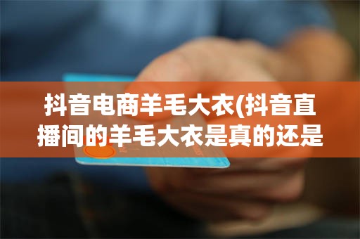 抖音电商羊毛大衣(抖音直播间的羊毛大衣是真的还是假的)