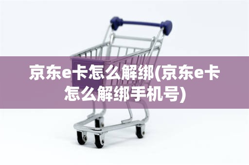 京东e卡怎么解绑(京东e卡怎么解绑手机号)