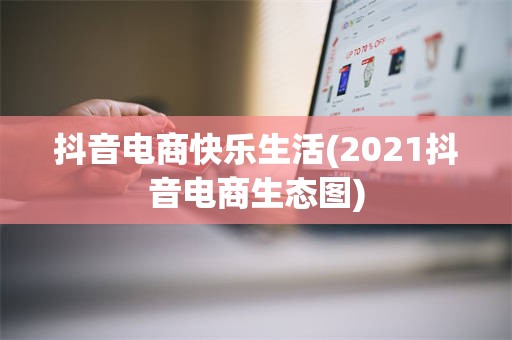 抖音电商快乐生活(2021抖音电商生态图)