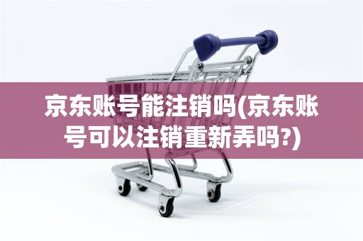 京东账号能注销吗(京东账号可以注销重新弄吗?)