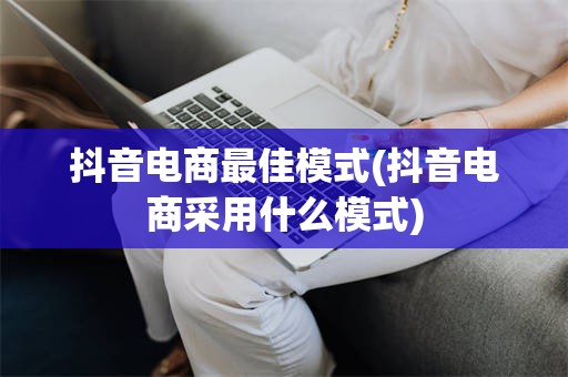抖音电商最佳模式(抖音电商采用什么模式)