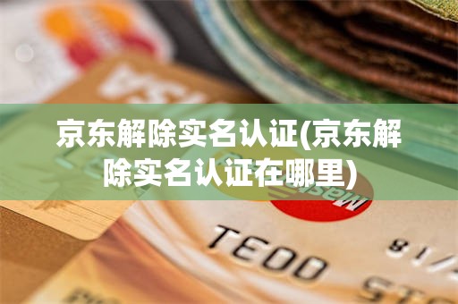 京东解除实名认证(京东解除实名认证在哪里)