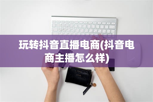 玩转抖音直播电商(抖音电商主播怎么样)