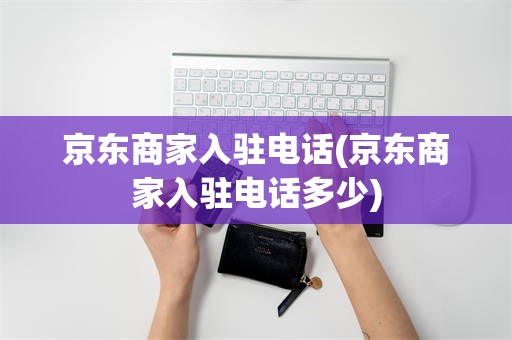 京东商家入驻电话(京东商家入驻电话多少)