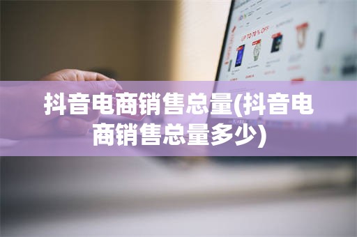 抖音电商销售总量(抖音电商销售总量多少)