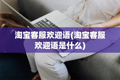 淘宝客服欢迎语(淘宝客服欢迎语是什么)