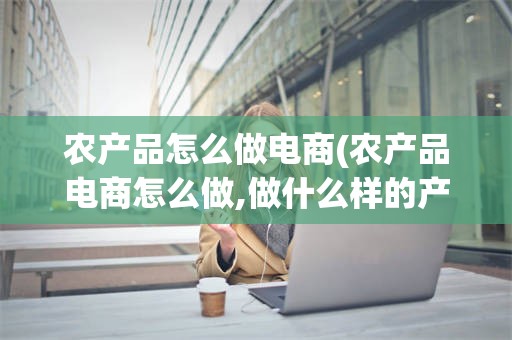 农产品怎么做电商(农产品电商怎么做,做什么样的产品)