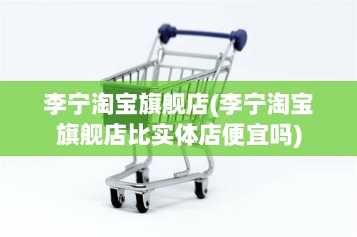 李宁淘宝旗舰店(李宁淘宝旗舰店比实体店便宜吗)