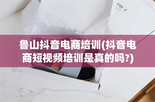 鲁山抖音电商培训(抖音电商短视频培训是真的吗?)