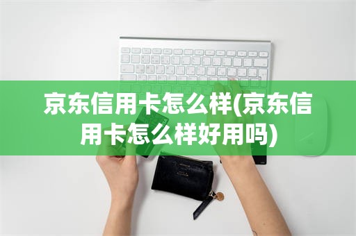 京东信用卡怎么样(京东信用卡怎么样好用吗)