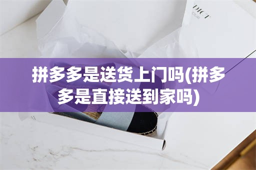 拼多多是送货上门吗(拼多多是直接送到家吗)
