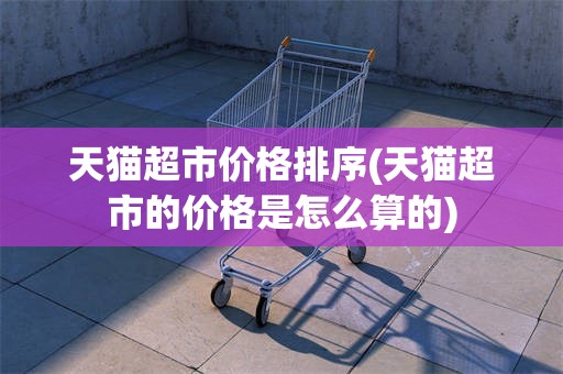 天猫超市价格排序(天猫超市的价格是怎么算的)