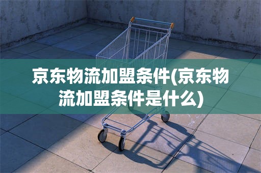 京东物流加盟条件(京东物流加盟条件是什么)