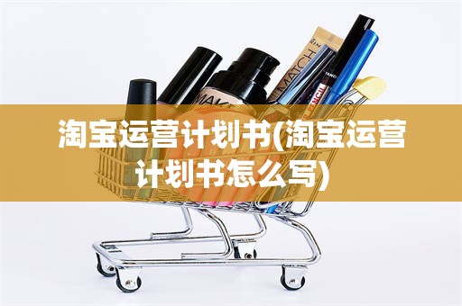 淘宝运营计划书(淘宝运营计划书怎么写)