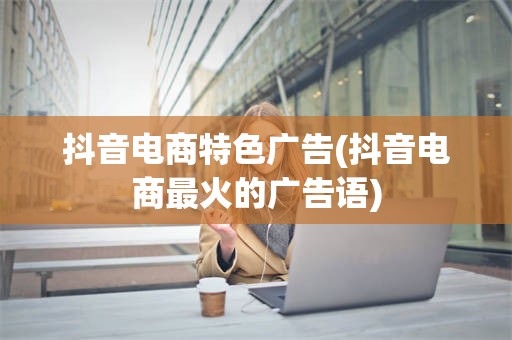 抖音电商特色广告(抖音电商最火的广告语)