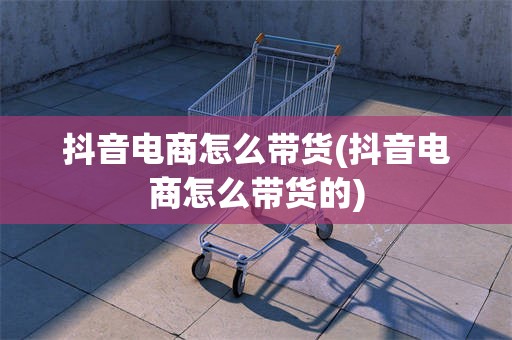 抖音电商怎么带货(抖音电商怎么带货的)