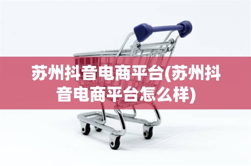 苏州抖音电商平台(苏州抖音电商平台怎么样)