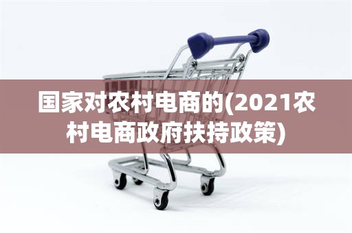国家对农村电商的(2021农村电商政府扶持政策)
