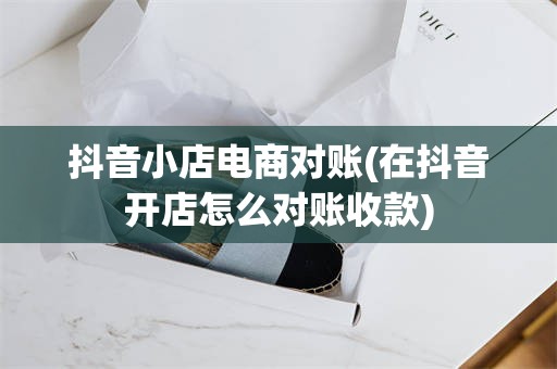 抖音小店电商对账(在抖音开店怎么对账收款)
