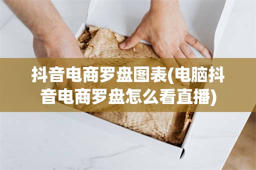 抖音电商罗盘图表(电脑抖音电商罗盘怎么看直播)
