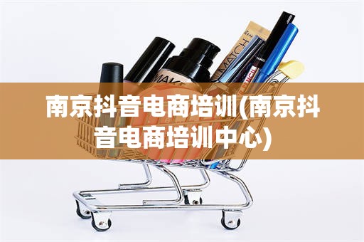南京抖音电商培训(南京抖音电商培训中心)