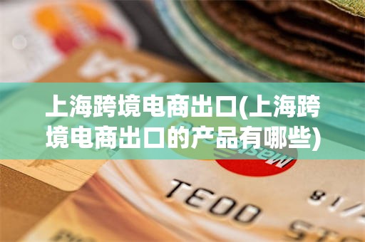 上海跨境电商出口(上海跨境电商出口的产品有哪些)
