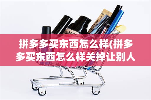 拼多多买东西怎么样(拼多多买东西怎么样关掉让别人知道)
