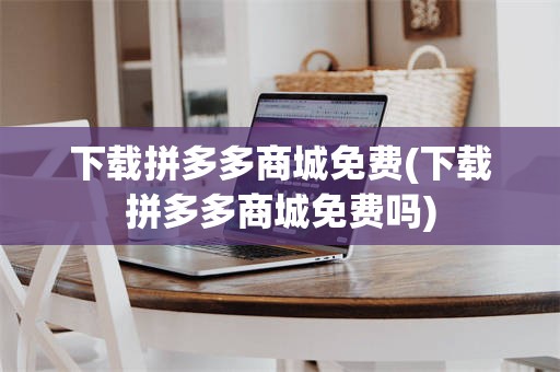 下载拼多多商城免费(下载拼多多商城免费吗)