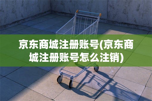 京东商城注册账号(京东商城注册账号怎么注销)