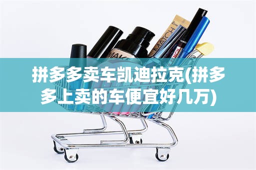 拼多多卖车凯迪拉克(拼多多上卖的车便宜好几万)