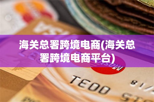 海关总署跨境电商(海关总署跨境电商平台)