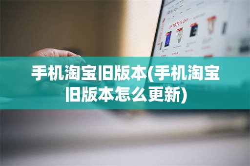 手机淘宝旧版本(手机淘宝旧版本怎么更新)