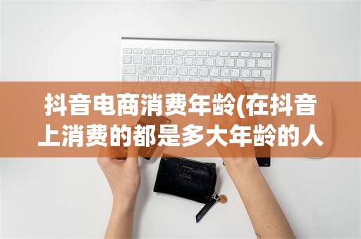 抖音电商消费年龄(在抖音上消费的都是多大年龄的人)