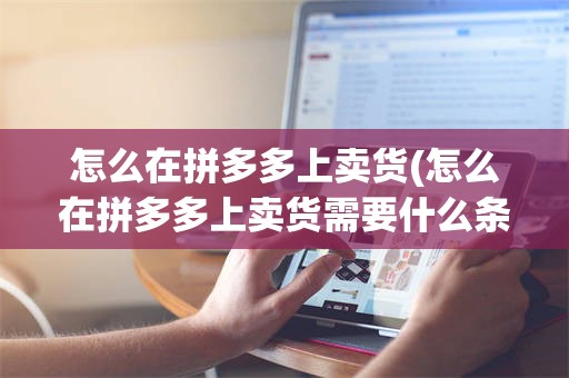 怎么在拼多多上卖货(怎么在拼多多上卖货需要什么条件)