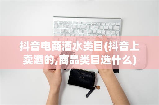 抖音电商酒水类目(抖音上卖酒的,商品类目选什么)