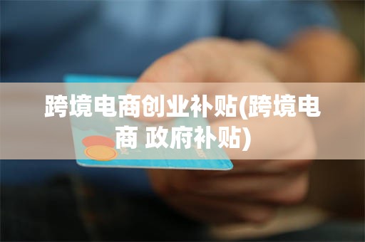跨境电商创业补贴(跨境电商 政府补贴)
