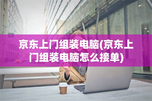 京东上门组装电脑(京东上门组装电脑怎么接单)