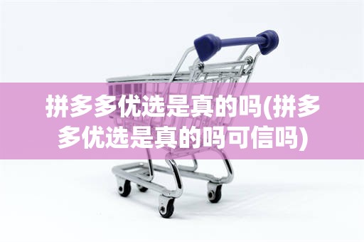 拼多多优选是真的吗(拼多多优选是真的吗可信吗)