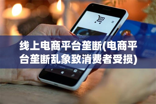 线上电商平台垄断(电商平台垄断乱象致消费者受损)