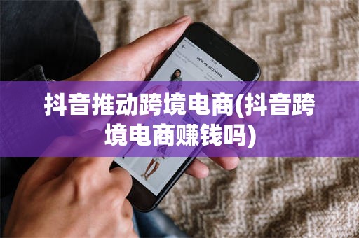 抖音推动跨境电商(抖音跨境电商赚钱吗)