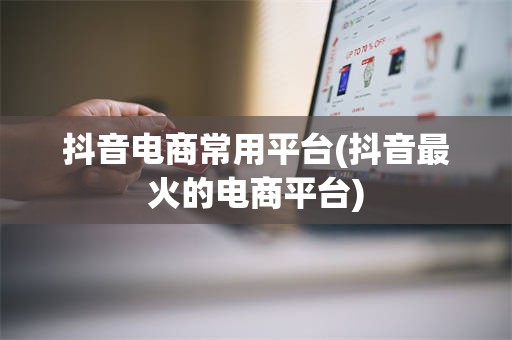 抖音电商常用平台(抖音最火的电商平台)