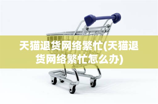 天猫退货网络繁忙(天猫退货网络繁忙怎么办)