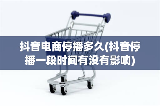 抖音电商停播多久(抖音停播一段时间有没有影响)