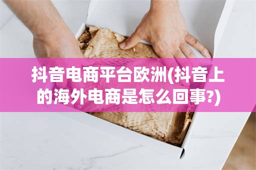 抖音电商平台欧洲(抖音上的海外电商是怎么回事?)