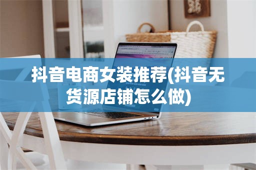 抖音电商女装推荐(抖音无货源店铺怎么做)
