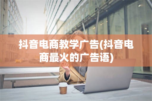 抖音电商教学广告(抖音电商最火的广告语)