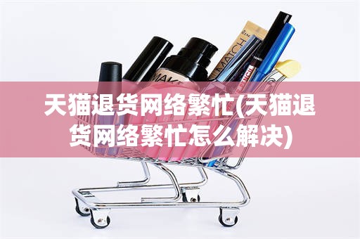 天猫退货网络繁忙(天猫退货网络繁忙怎么解决)