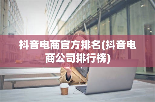 抖音电商官方排名(抖音电商公司排行榜)