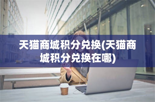天猫商城积分兑换(天猫商城积分兑换在哪)
