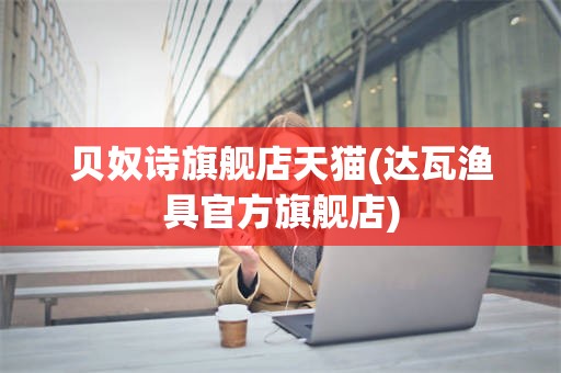 贝奴诗旗舰店天猫(达瓦渔具官方旗舰店)